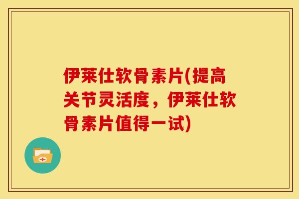 伊莱仕软骨素片(提高关节灵活度，伊莱仕软骨素片值得一试)