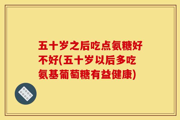五十岁之后吃点氨糖好不好(五十岁以后多吃氨基葡萄糖有益健康)
