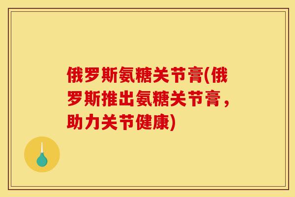 俄罗斯氨糖关节膏(俄罗斯推出氨糖关节膏，助力关节健康)