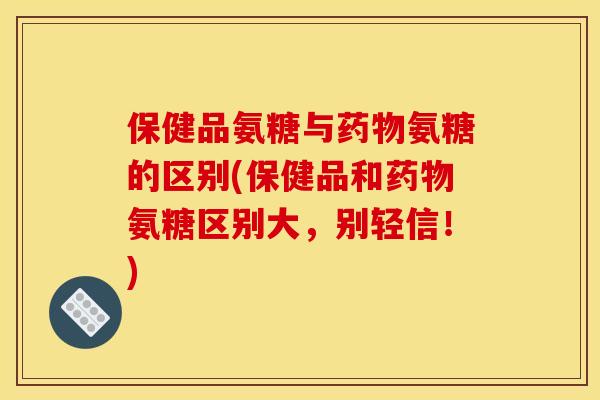 保健品氨糖与药物氨糖的区别(保健品和药物氨糖区别大，别轻信！)