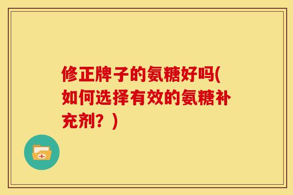 修正牌子的氨糖好吗(如何选择有效的氨糖补充剂？)