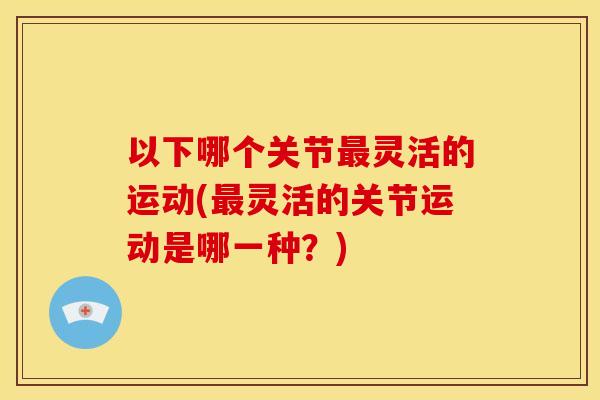 以下哪个关节最灵活的运动(最灵活的关节运动是哪一种？)