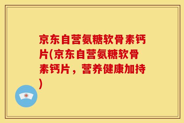 京东自营氨糖软骨素钙片(京东自营氨糖软骨素钙片，营养健康加持)