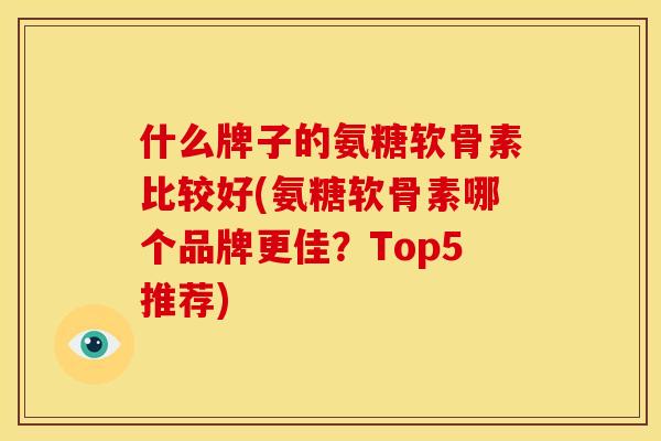 什么牌子的氨糖软骨素比较好(氨糖软骨素哪个品牌更佳？Top5推荐)