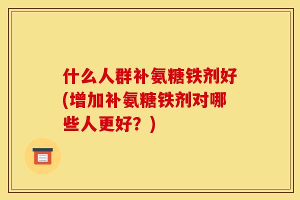 什么人群补氨糖铁剂好(增加补氨糖铁剂对哪些人更好？)