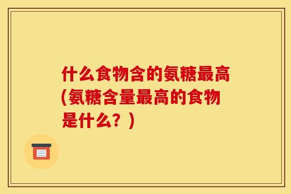 什么食物含的氨糖最高(氨糖含量最高的食物是什么？)