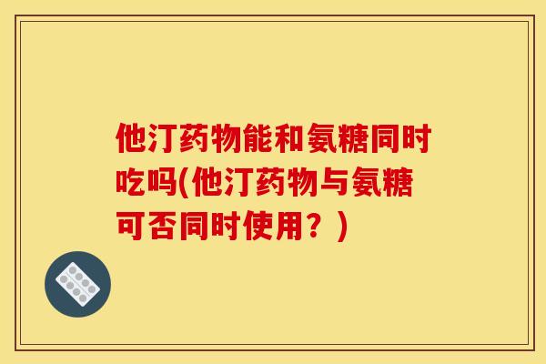 他汀药物能和氨糖同时吃吗(他汀药物与氨糖可否同时使用？)