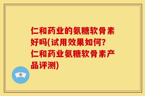 仁和药业的氨糖软骨素好吗(试用效果如何？仁和药业氨糖软骨素产品评测)