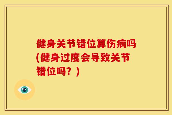 健身关节错位算伤病吗(健身过度会导致关节错位吗？)