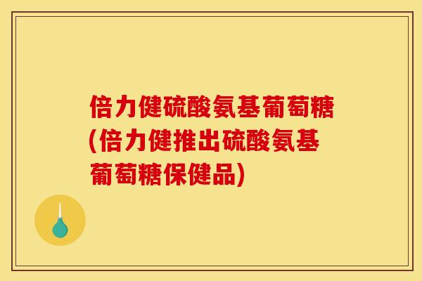 倍力健硫酸氨基葡萄糖(倍力健推出硫酸氨基葡萄糖保健品)