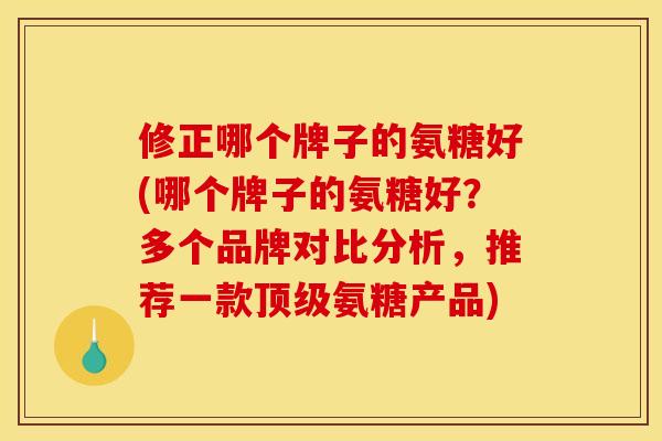 修正哪个牌子的氨糖好(哪个牌子的氨糖好？多个品牌对比分析，推荐一款顶级氨糖产品)