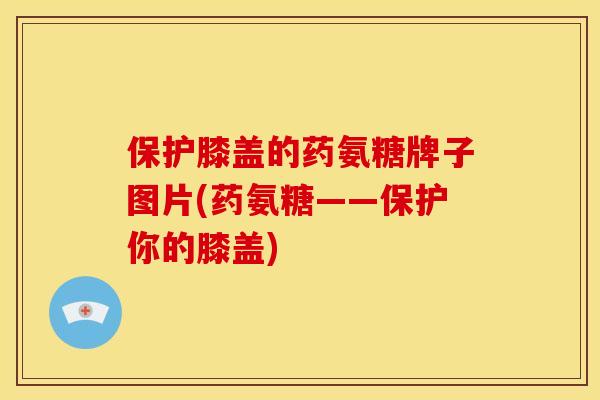 保护膝盖的药氨糖牌子图片(药氨糖——保护你的膝盖)