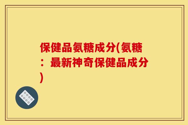保健品氨糖成分(氨糖：最新神奇保健品成分)