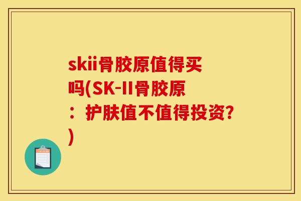 skii骨胶原值得买吗(SK-II骨胶原：护肤值不值得投资？)