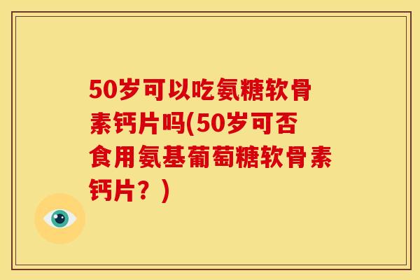 50岁可以吃氨糖软骨素钙片吗(50岁可否食用氨基葡萄糖软骨素钙片？)