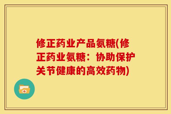 修正药业产品氨糖(修正药业氨糖：协助保护关节健康的高效药物)