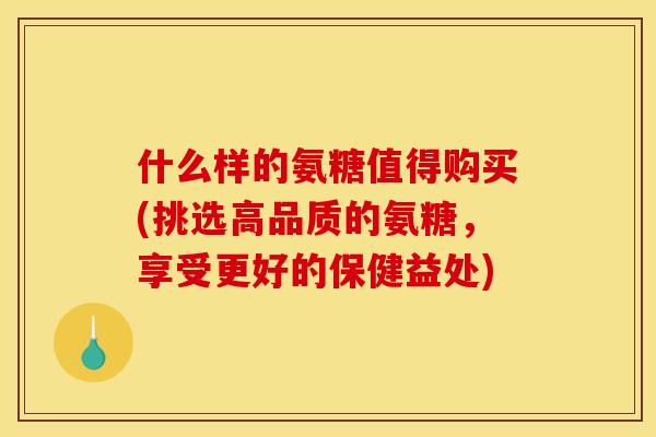 什么样的氨糖值得购买(挑选高品质的氨糖，享受更好的保健益处)