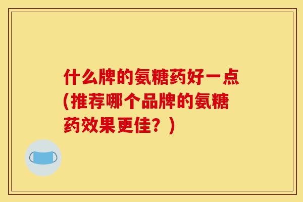 什么牌的氨糖药好一点(推荐哪个品牌的氨糖药效果更佳？)