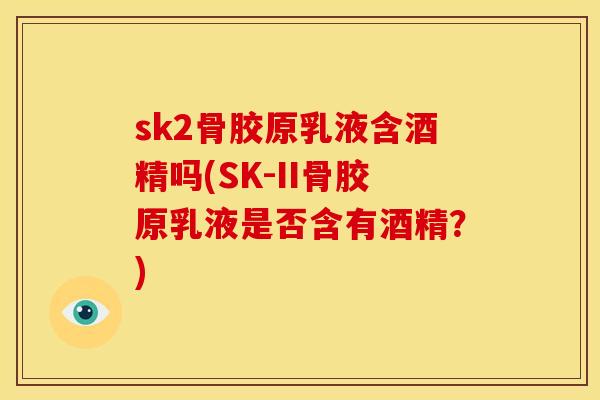 sk2骨胶原乳液含酒精吗(SK-II骨胶原乳液是否含有酒精？)