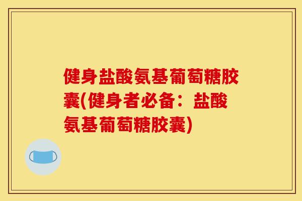 健身盐酸氨基葡萄糖胶囊(健身者必备：盐酸氨基葡萄糖胶囊)