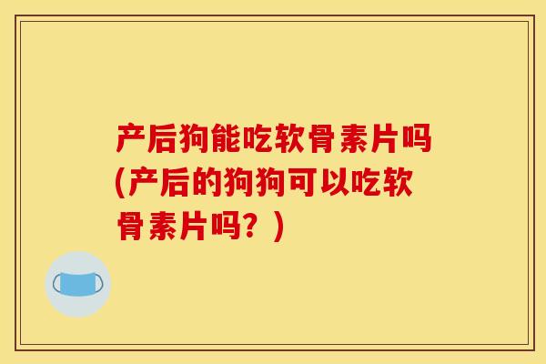 产后狗能吃软骨素片吗(产后的狗狗可以吃软骨素片吗？)