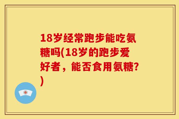 18岁经常跑步能吃氨糖吗(18岁的跑步爱好者，能否食用氨糖？)