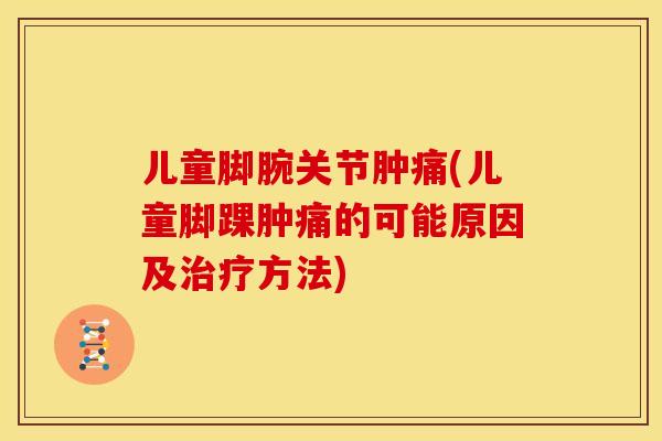 儿童脚腕关节肿痛(儿童脚踝肿痛的可能原因及治疗方法)