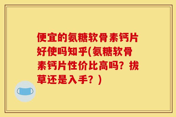便宜的氨糖软骨素钙片好使吗知乎(氨糖软骨素钙片性价比高吗？拔草还是入手？)