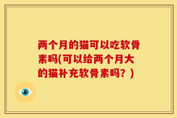 两个月的猫可以吃软骨素吗(可以给两个月大的猫补充软骨素吗？)