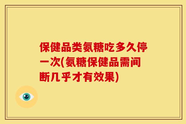 保健品类氨糖吃多久停一次(氨糖保健品需间断几乎才有效果)