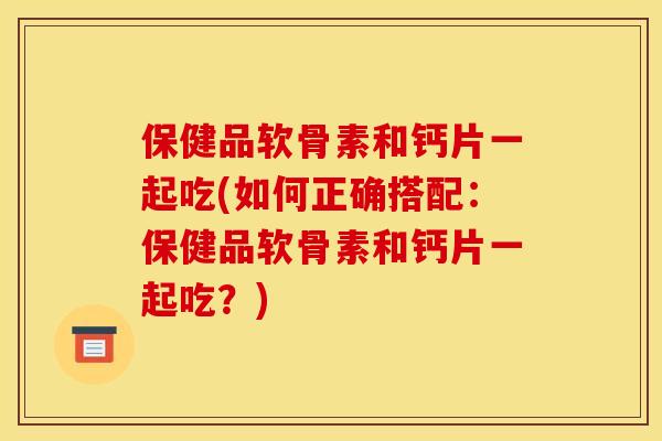 保健品软骨素和钙片一起吃(如何正确搭配：保健品软骨素和钙片一起吃？)