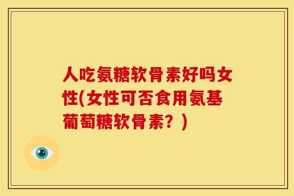人吃氨糖软骨素好吗女性(女性可否食用氨基葡萄糖软骨素？)