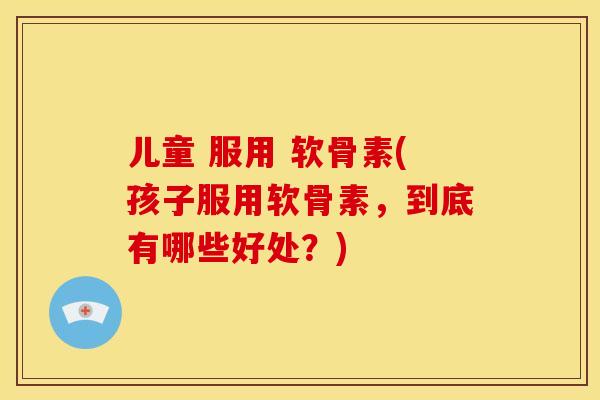 儿童 服用 软骨素(孩子服用软骨素，到底有哪些好处？)
