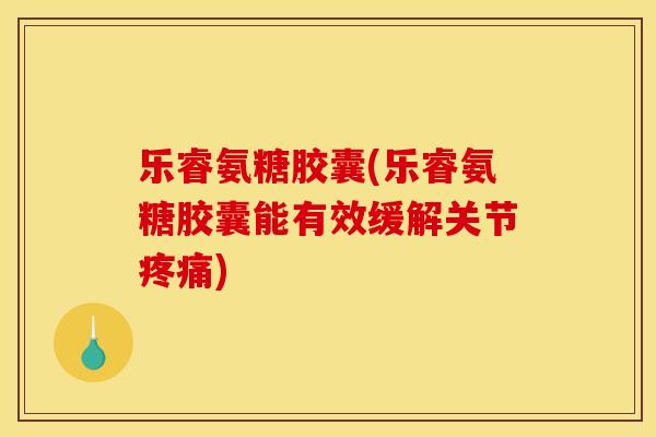 乐睿氨糖胶囊(乐睿氨糖胶囊能有效缓解关节疼痛)