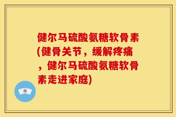 健尔马硫酸氨糖软骨素(健骨关节，缓解疼痛，健尔马硫酸氨糖软骨素走进家庭)