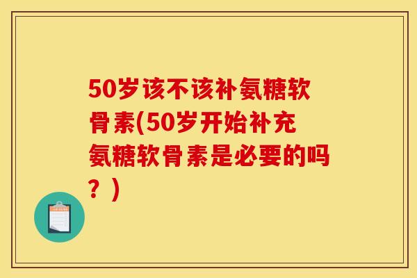 50岁该不该补氨糖软骨素(50岁开始补充氨糖软骨素是必要的吗？)