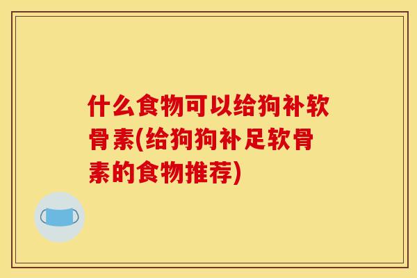 什么食物可以给狗补软骨素(给狗狗补足软骨素的食物推荐)