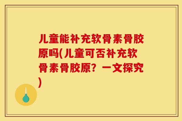儿童能补充软骨素骨胶原吗(儿童可否补充软骨素骨胶原？一文探究)