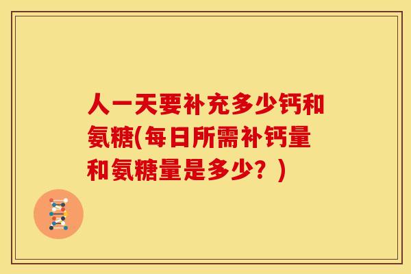 人一天要补充多少钙和氨糖(每日所需补钙量和氨糖量是多少？)