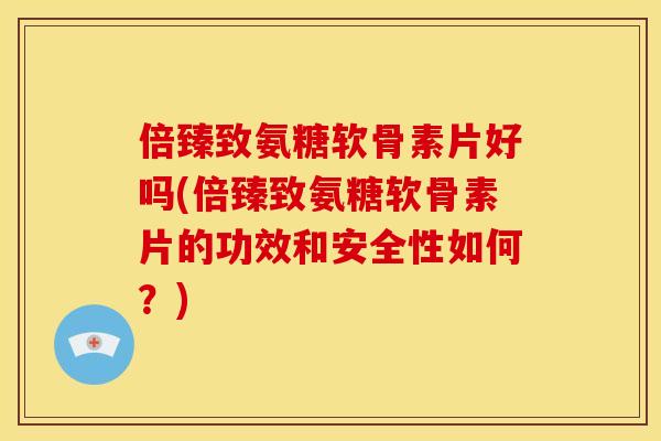 倍臻致氨糖软骨素片好吗(倍臻致氨糖软骨素片的功效和安全性如何？)