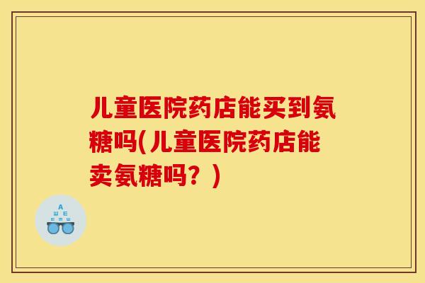 儿童医院药店能买到氨糖吗(儿童医院药店能卖氨糖吗？)