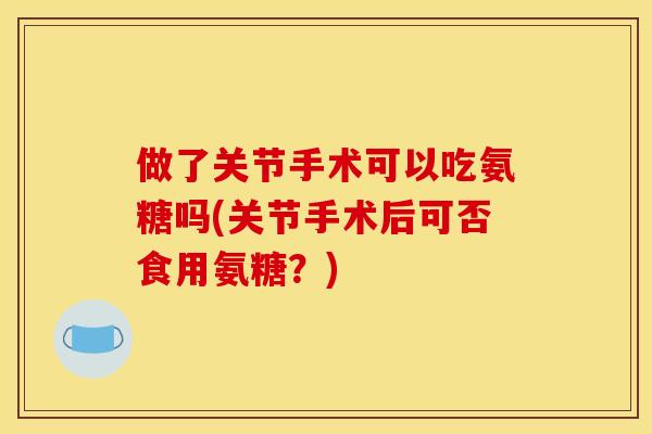 做了关节手术可以吃氨糖吗(关节手术后可否食用氨糖？)