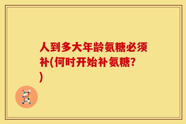 人到多大年龄氨糖必须补(何时开始补氨糖？)