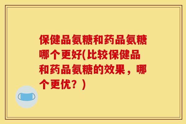 保健品氨糖和药品氨糖哪个更好(比较保健品和药品氨糖的效果，哪个更优？)