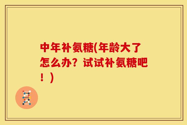 中年补氨糖(年龄大了怎么办？试试补氨糖吧！)