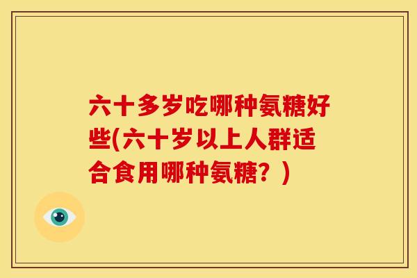 六十多岁吃哪种氨糖好些(六十岁以上人群适合食用哪种氨糖？)