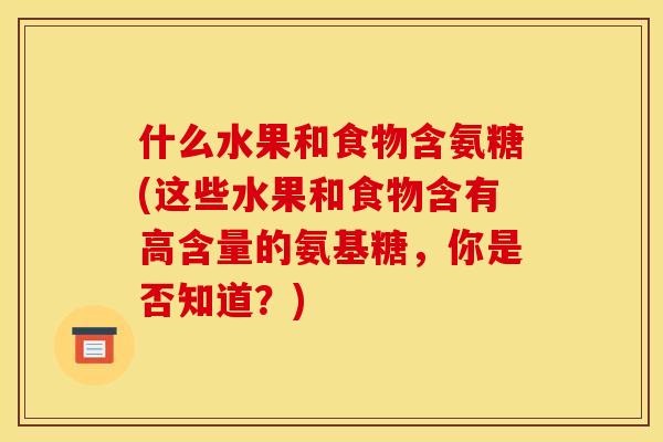 什么水果和食物含氨糖(这些水果和食物含有高含量的氨基糖，你是否知道？)