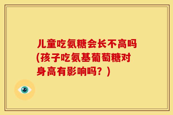 儿童吃氨糖会长不高吗(孩子吃氨基葡萄糖对身高有影响吗？)