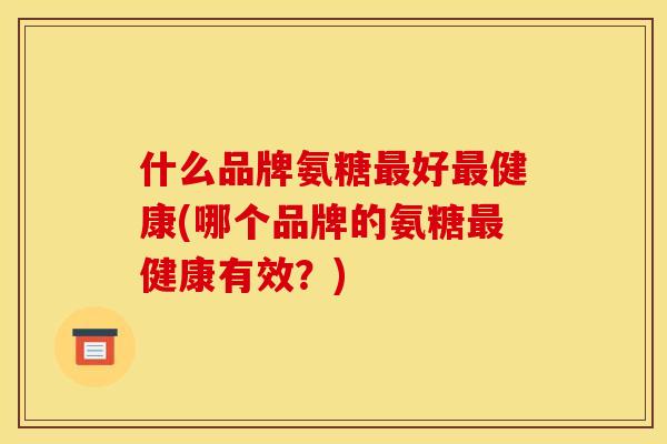 什么品牌氨糖最好最健康(哪个品牌的氨糖最健康有效？)