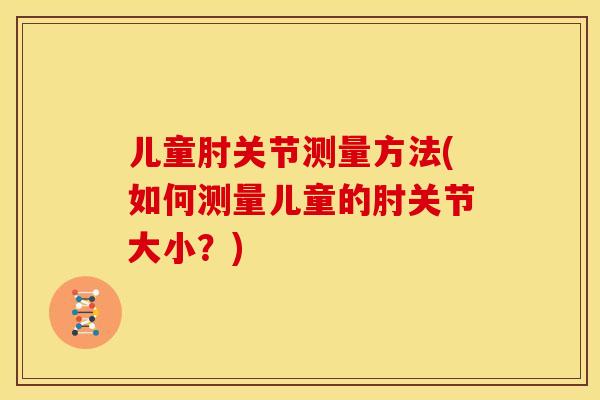 儿童肘关节测量方法(如何测量儿童的肘关节大小？)